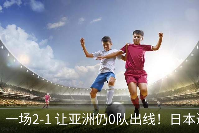 一场2-1 让亚洲仍0队出线！日本进退两难：放水不遇巴西 也要碰法国