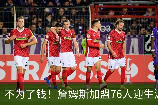 不为了钱！詹姆斯加盟76人迎生涯最低薪资 新赛季年薪388万