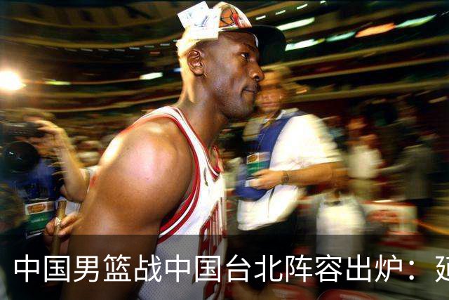 中国男篮战中国台北阵容出炉：延续上场12人不变 杨瀚森率队争胜