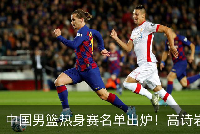中国男篮热身赛名单出炉！高诗岩在列赵继伟领衔，广东2人入选
