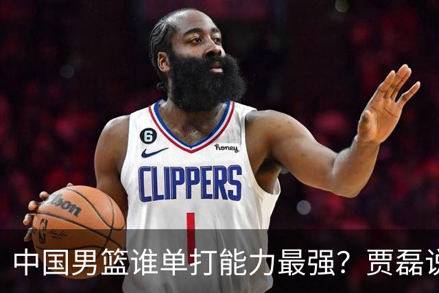 中国男篮谁单打能力最强？贾磊说出一人，不是杨瀚森，不是王俊杰