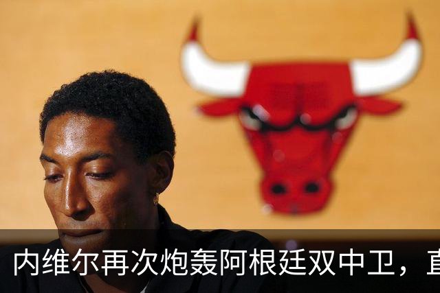 内维尔再次炮轰阿根廷双中卫，直言“没梅西你们早出局了”