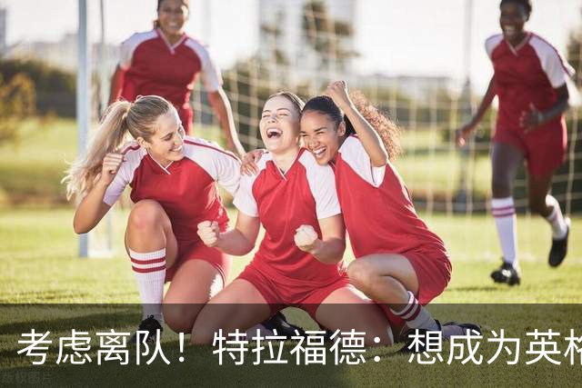 考虑离队！特拉福德：想成为英格兰头号门将，就必须是俱乐部主力