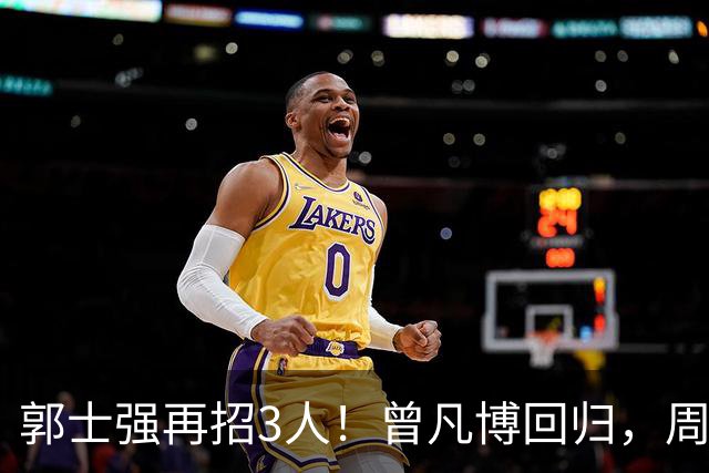 郭士强再招3人！曾凡博回归，周琦缺席，胡明轩徐杰双双被辞退